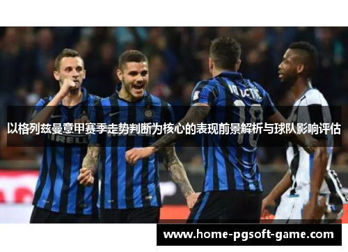 以格列兹曼意甲赛季走势判断为核心的表现前景解析与球队影响评估 以格列兹曼意甲赛季走势判断为核心的表现前景解析与球队影响评估