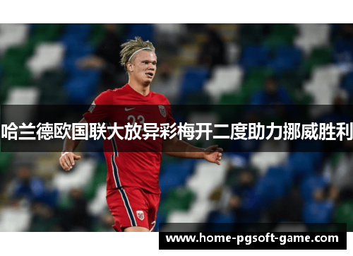 哈兰德欧国联大放异彩梅开二度助力挪威胜利 哈兰德欧国联大放异彩梅开二度助力挪威胜利